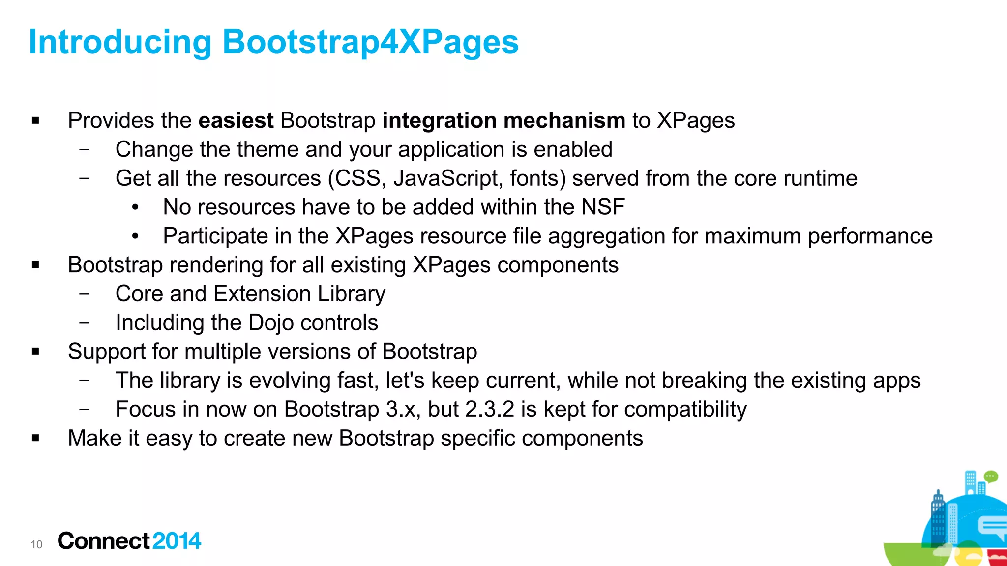 Introducing Bootstrap4XPages








10

Provides the easiest Bootstrap integration mechanism to XPages
–
Change the theme and your application is enabled
–
Get all the resources (CSS, JavaScript, fonts) served from the core runtime
●
No resources have to be added within the NSF
●
Participate in the XPages resource file aggregation for maximum performance
Bootstrap rendering for all existing XPages components
–
Core and Extension Library
–
Including the Dojo controls
Support for multiple versions of Bootstrap
–
The library is evolving fast, let's keep current, while not breaking the existing apps
–
Focus in now on Bootstrap 3.x, but 2.3.2 is kept for compatibility
Make it easy to create new Bootstrap specific components

 