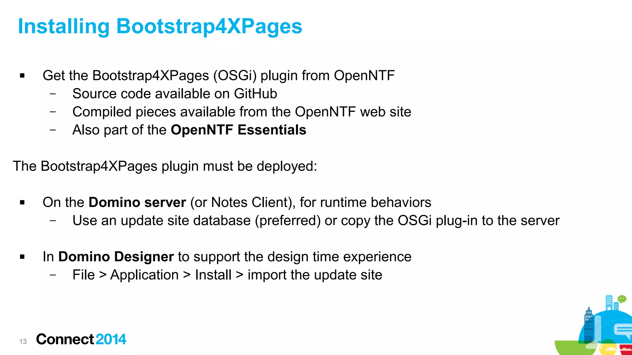 Installing Bootstrap4XPages


Get the Bootstrap4XPages (OSGi) plugin from OpenNTF
–
Source code available on GitHub
–
Compiled pieces available from the OpenNTF web site
–
Also part of the OpenNTF Essentials

The Bootstrap4XPages plugin must be deployed:




13

On the Domino server (or Notes Client), for runtime behaviors
–
Use an update site database (preferred) or copy the OSGi plug-in to the server
In Domino Designer to support the design time experience
–
File > Application > Install > import the update site

 