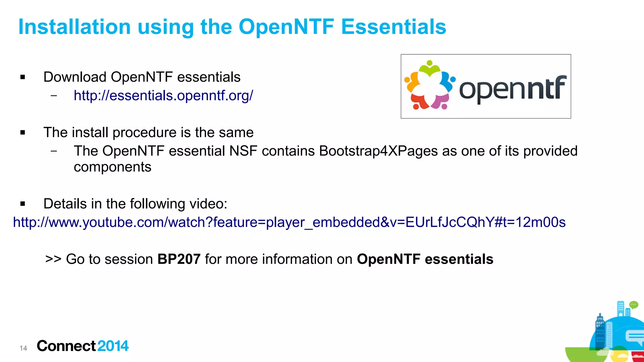 Installation using the OpenNTF Essentials




Download OpenNTF essentials
–
http://essentials.openntf.org/
The install procedure is the same
–
The OpenNTF essential NSF contains Bootstrap4XPages as one of its provided
components

Details in the following video:
http://www.youtube.com/watch?feature=player_embedded&v=EUrLfJcCQhY#t=12m00s


>> Go to session BP207 for more information on OpenNTF essentials

14

 