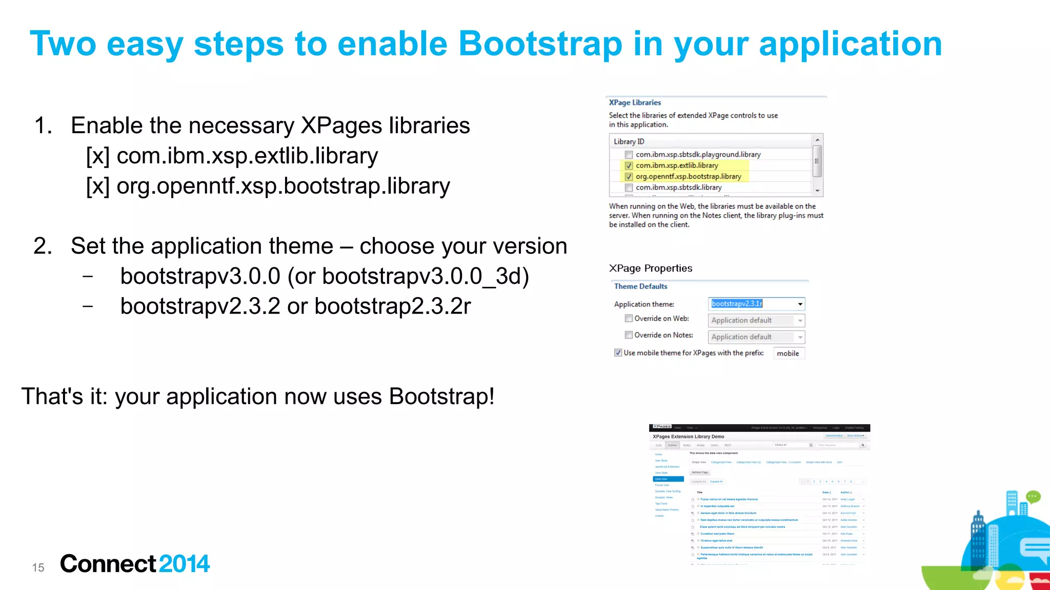 Two easy steps to enable Bootstrap in your application
1. Enable the necessary XPages libraries
[x] com.ibm.xsp.extlib.library
[x] org.openntf.xsp.bootstrap.library
2. Set the application theme – choose your version
–
bootstrapv3.0.0 (or bootstrapv3.0.0_3d)
–
bootstrapv2.3.2 or bootstrap2.3.2r

That's it: your application now uses Bootstrap!

15

 