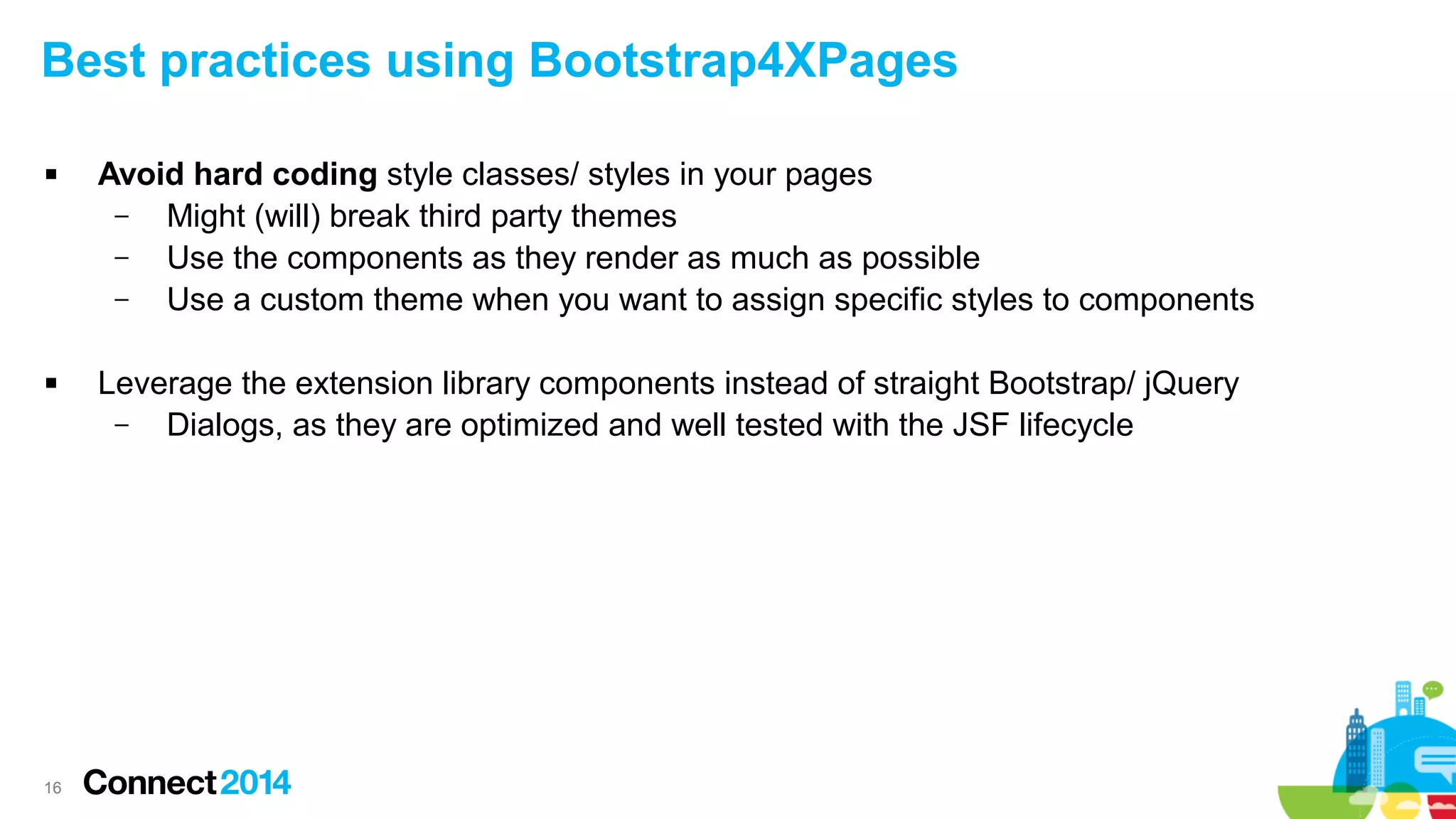 Best practices using Bootstrap4XPages




16

Avoid hard coding style classes/ styles in your pages
–
Might (will) break third party themes
–
Use the components as they render as much as possible
–
Use a custom theme when you want to assign specific styles to components
Leverage the extension library components instead of straight Bootstrap/ jQuery
–
Dialogs, as they are optimized and well tested with the JSF lifecycle

 