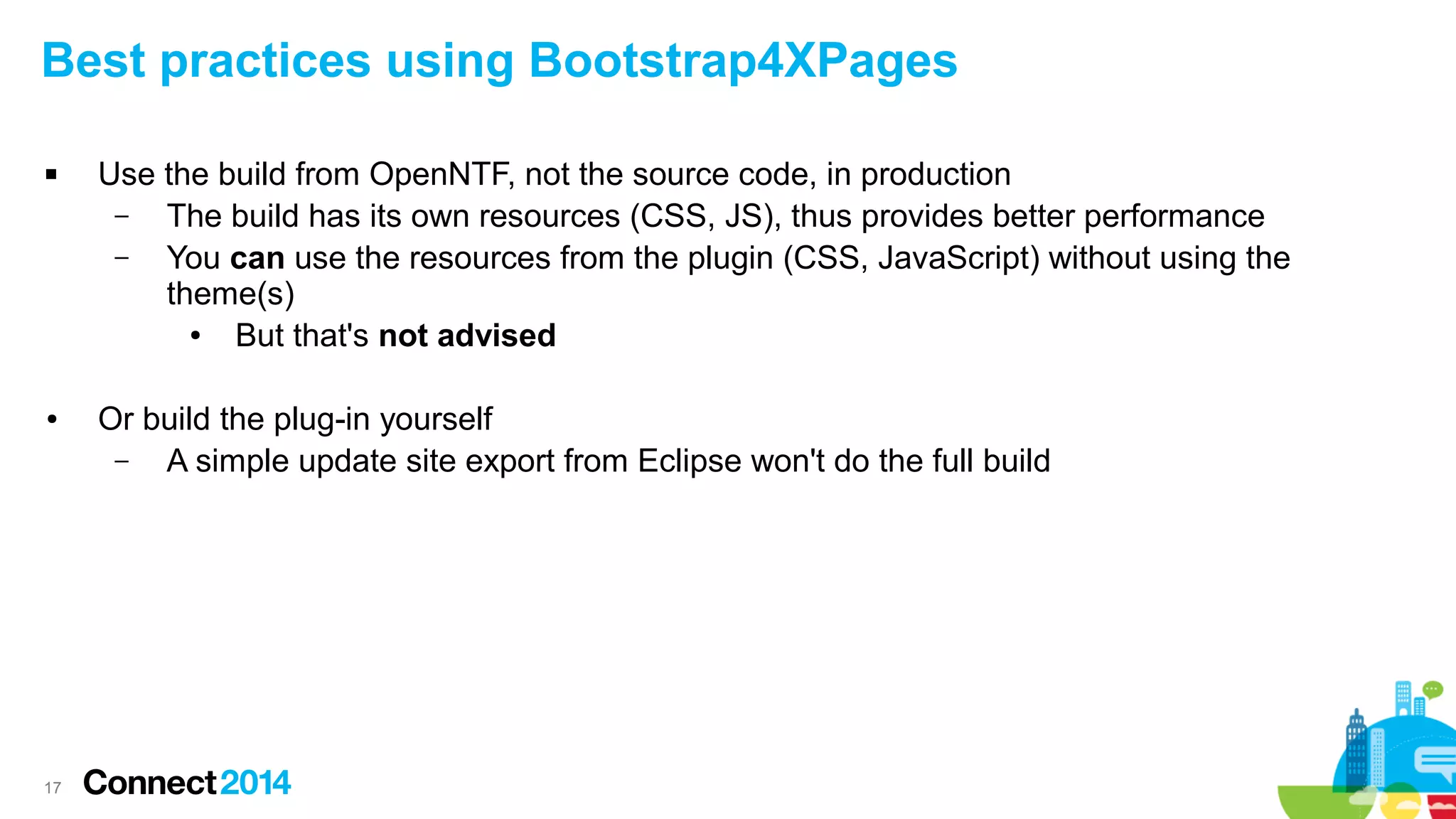 Best practices using Bootstrap4XPages


●

17

Use the build from OpenNTF, not the source code, in production
–
The build has its own resources (CSS, JS), thus provides better performance
–
You can use the resources from the plugin (CSS, JavaScript) without using the
theme(s)
●
But that's not advised
Or build the plug-in yourself
–
A simple update site export from Eclipse won't do the full build

 