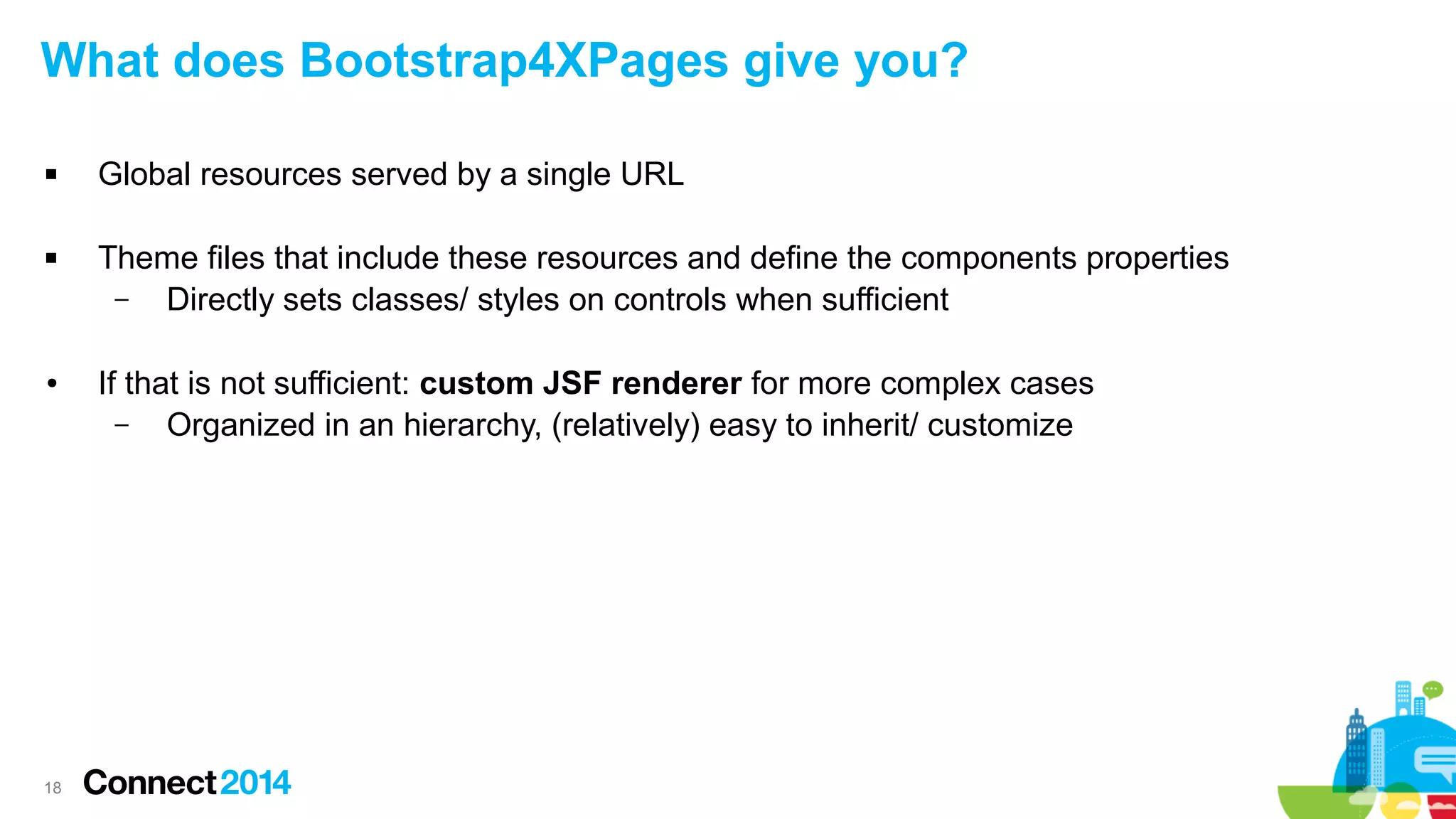 What does Bootstrap4XPages give you?




●

18

Global resources served by a single URL
Theme files that include these resources and define the components properties
–
Directly sets classes/ styles on controls when sufficient
If that is not sufficient: custom JSF renderer for more complex cases
–
Organized in an hierarchy, (relatively) easy to inherit/ customize

 