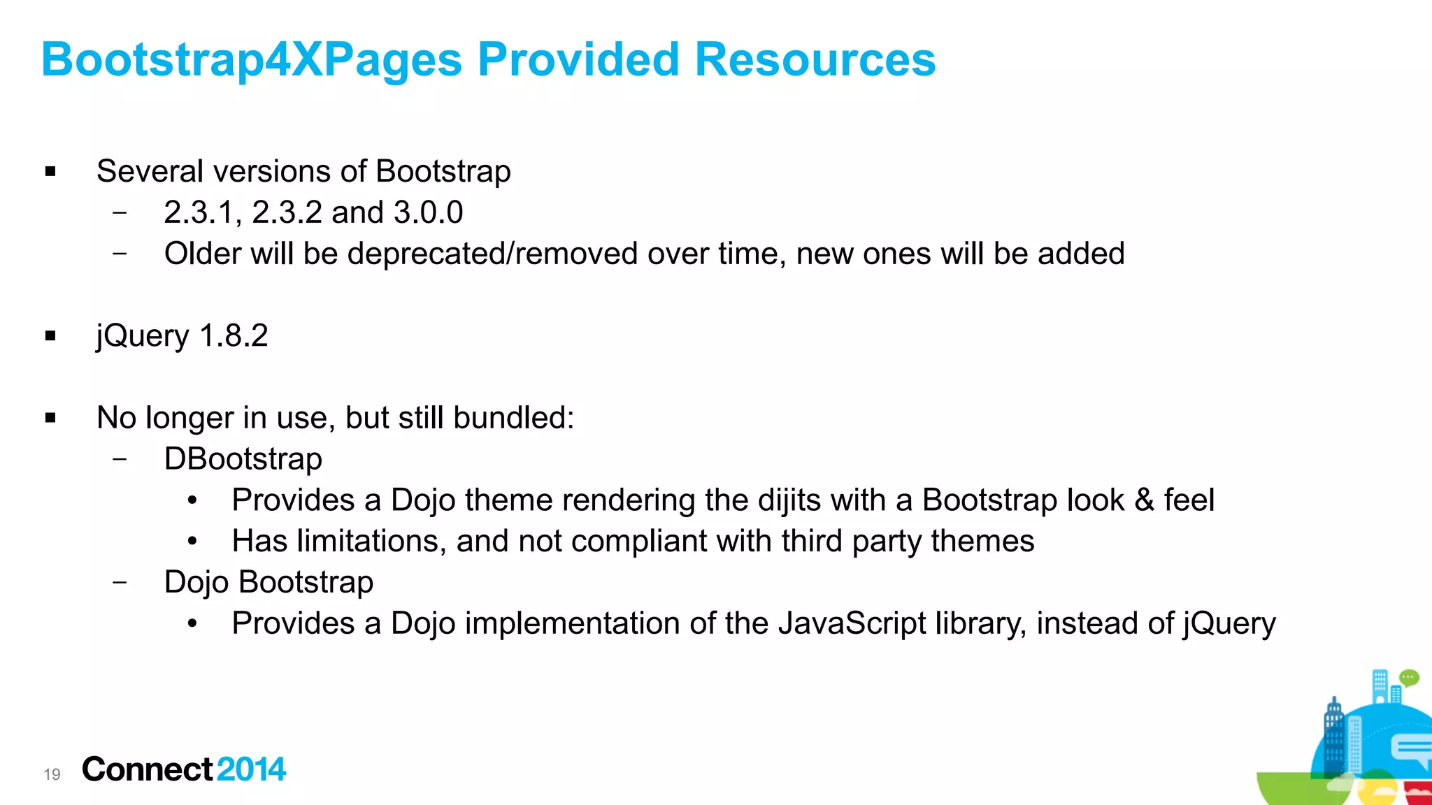 Bootstrap4XPages Provided Resources






19

Several versions of Bootstrap
–
2.3.1, 2.3.2 and 3.0.0
–
Older will be deprecated/removed over time, new ones will be added
jQuery 1.8.2
No longer in use, but still bundled:
–
DBootstrap
●
Provides a Dojo theme rendering the dijits with a Bootstrap look & feel
●
Has limitations, and not compliant with third party themes
–
Dojo Bootstrap
●
Provides a Dojo implementation of the JavaScript library, instead of jQuery

 