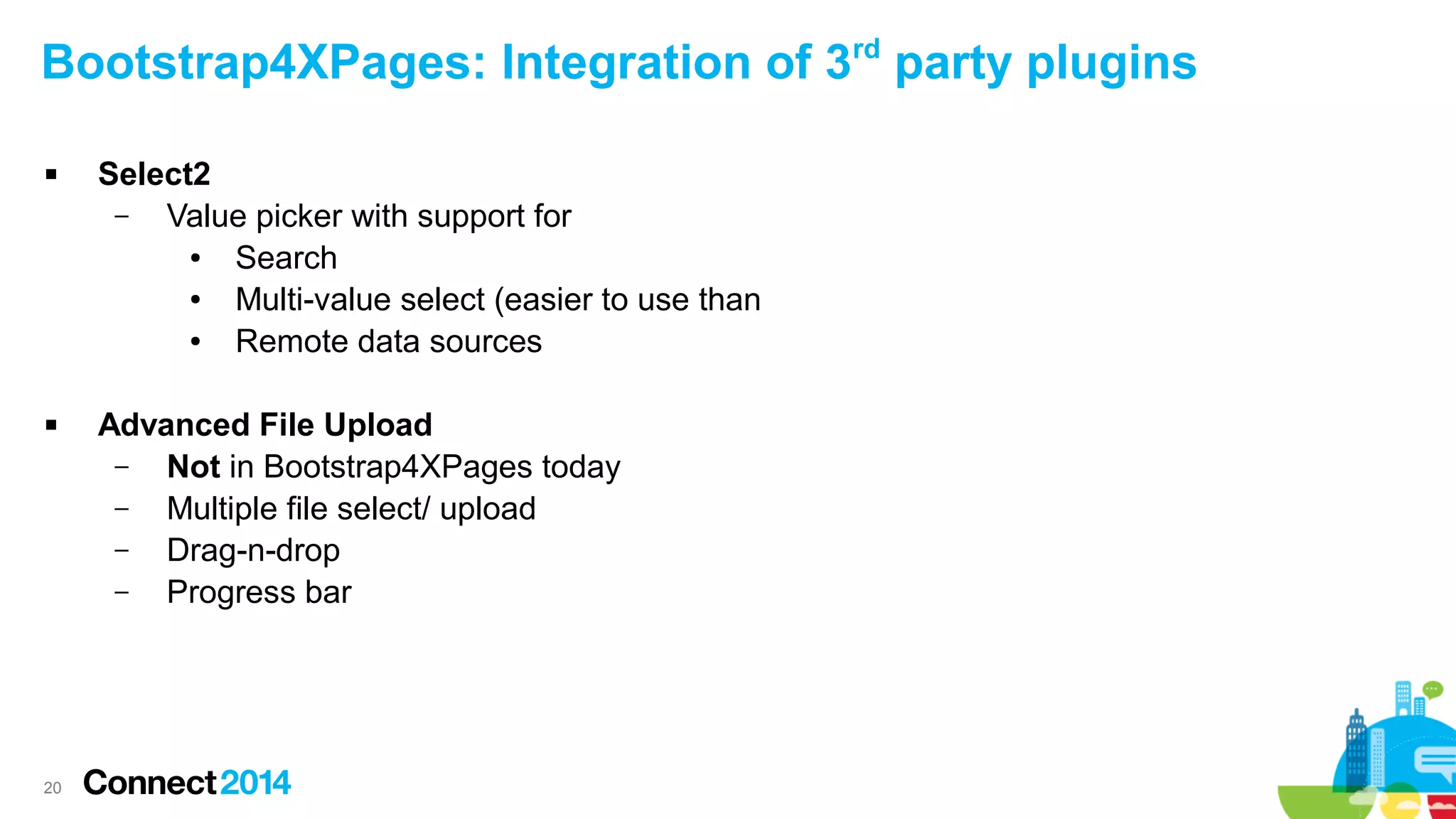 Bootstrap4XPages: Integration of 3rd party plugins




20

Select2
–
Value picker with support for
●
Search
●
Multi-value select (easier to use than
●
Remote data sources
Advanced File Upload
–
Not in Bootstrap4XPages today
–
Multiple file select/ upload
–
Drag-n-drop
–
Progress bar

 