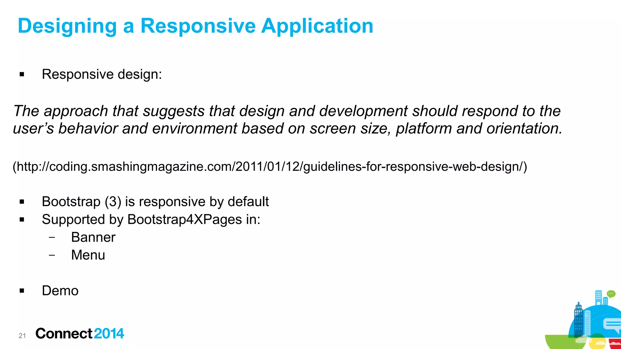 Designing a Responsive Application


Responsive design:

The approach that suggests that design and development should respond to the
user’s behavior and environment based on screen size, platform and orientation.
(http://coding.smashingmagazine.com/2011/01/12/guidelines-for-responsive-web-design/)





21

Bootstrap (3) is responsive by default
Supported by Bootstrap4XPages in:
–
Banner
–
Menu
Demo

 
