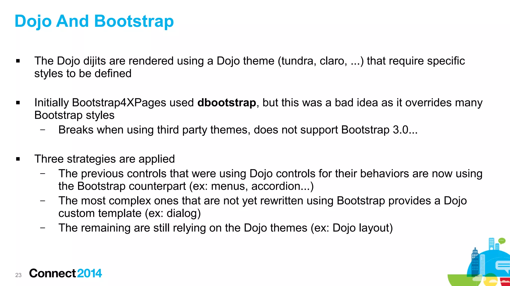 Dojo And Bootstrap






23

The Dojo dijits are rendered using a Dojo theme (tundra, claro, ...) that require specific
styles to be defined
Initially Bootstrap4XPages used dbootstrap, but this was a bad idea as it overrides many
Bootstrap styles
–
Breaks when using third party themes, does not support Bootstrap 3.0...
Three strategies are applied
–
The previous controls that were using Dojo controls for their behaviors are now using
the Bootstrap counterpart (ex: menus, accordion...)
–
The most complex ones that are not yet rewritten using Bootstrap provides a Dojo
custom template (ex: dialog)
–
The remaining are still relying on the Dojo themes (ex: Dojo layout)

 