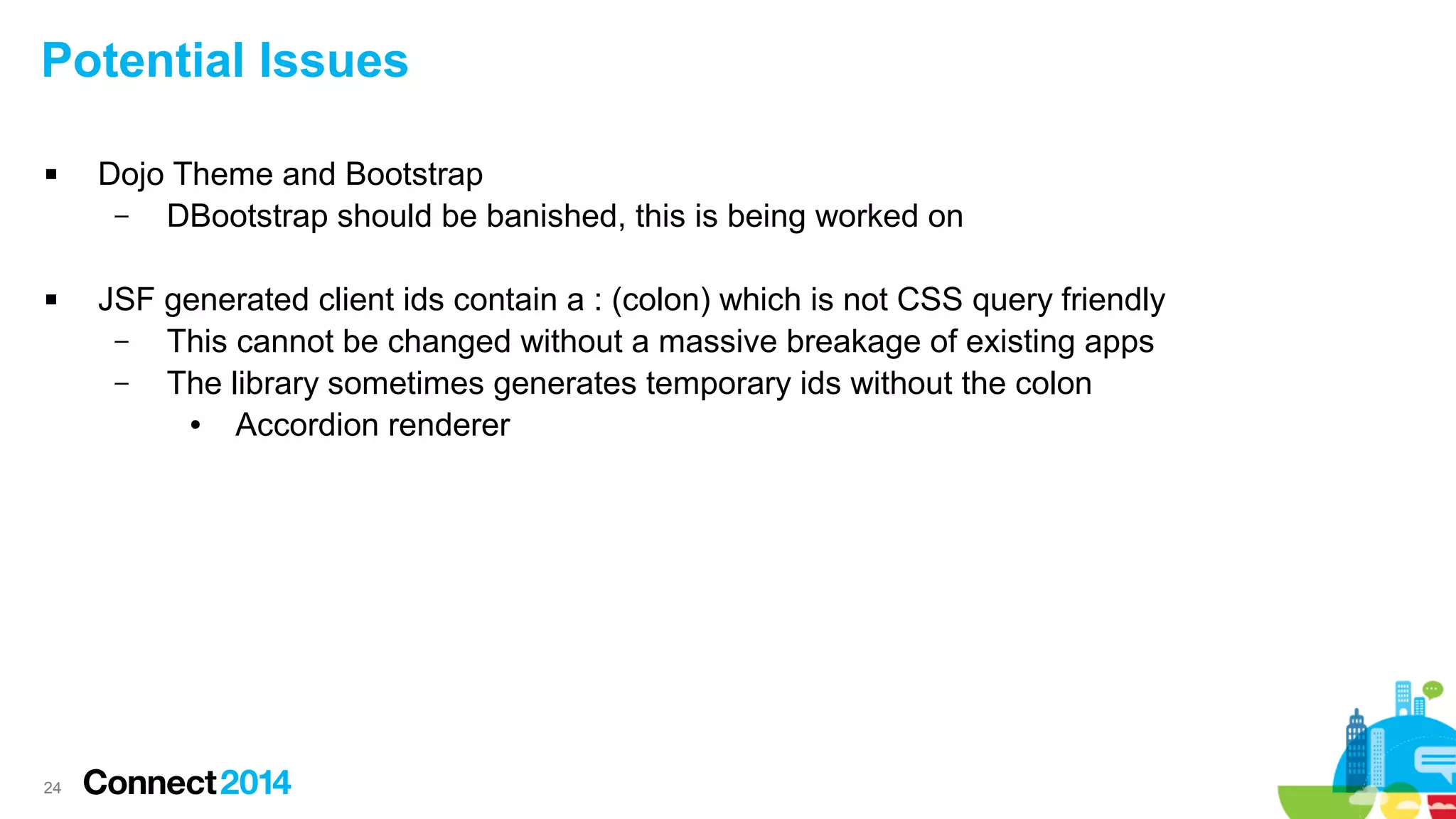 Potential Issues




24

Dojo Theme and Bootstrap
–
DBootstrap should be banished, this is being worked on
JSF generated client ids contain a : (colon) which is not CSS query friendly
–
This cannot be changed without a massive breakage of existing apps
–
The library sometimes generates temporary ids without the colon
●
Accordion renderer

 