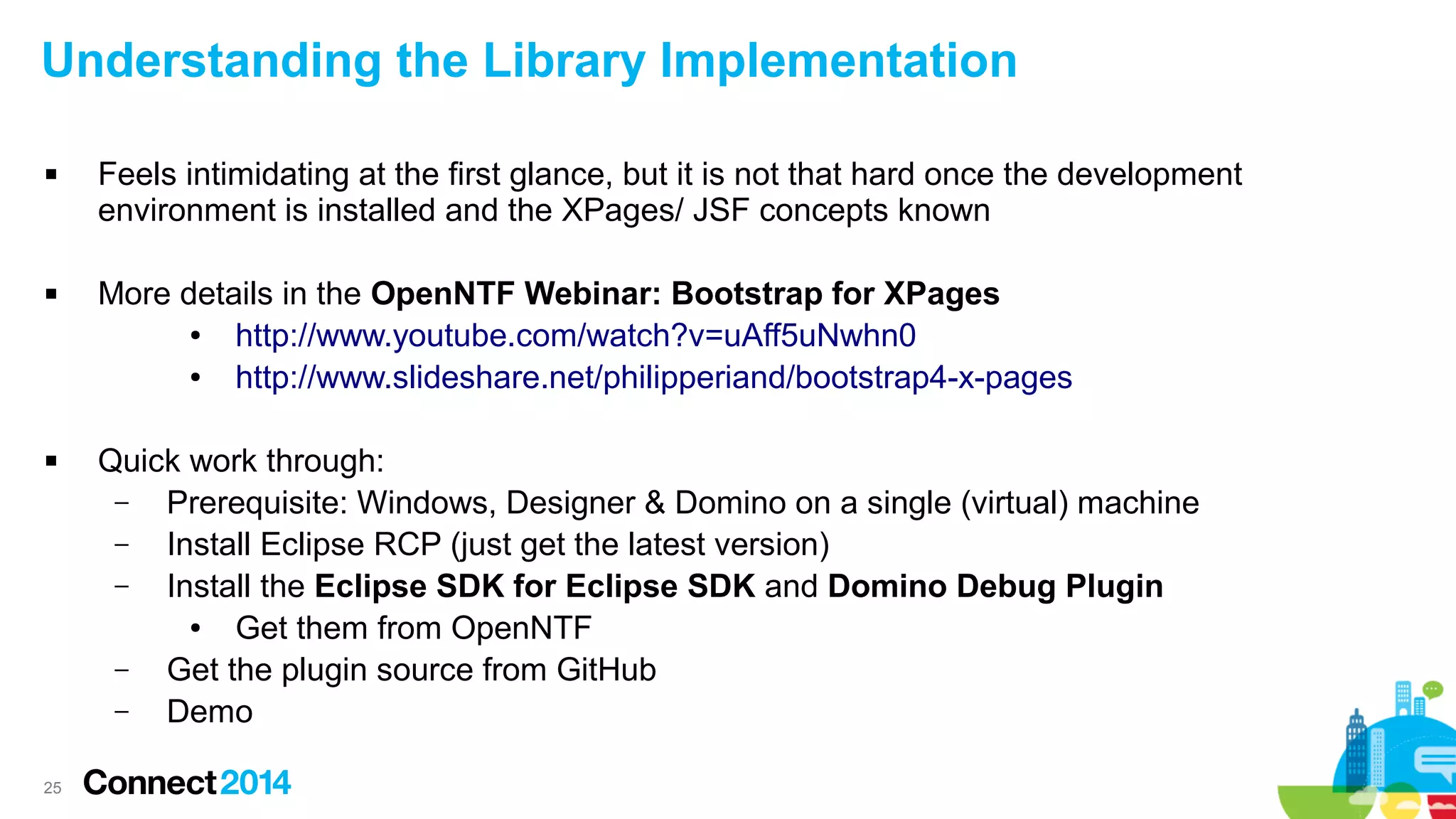 Understanding the Library Implementation






25

Feels intimidating at the first glance, but it is not that hard once the development
environment is installed and the XPages/ JSF concepts known
More details in the OpenNTF Webinar: Bootstrap for XPages
●
http://www.youtube.com/watch?v=uAff5uNwhn0
●
http://www.slideshare.net/philipperiand/bootstrap4-x-pages
Quick work through:
–
Prerequisite: Windows, Designer & Domino on a single (virtual) machine
–
Install Eclipse RCP (just get the latest version)
–
Install the Eclipse SDK for Eclipse SDK and Domino Debug Plugin
●
Get them from OpenNTF
–
Get the plugin source from GitHub
–
Demo

 