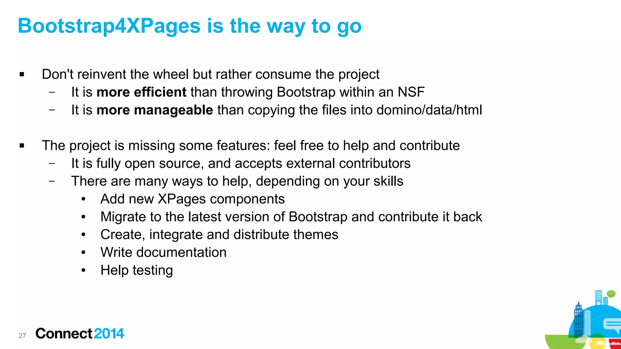 Bootstrap4XPages is the way to go




27

Don't reinvent the wheel but rather consume the project
–
It is more efficient than throwing Bootstrap within an NSF
–
It is more manageable than copying the files into domino/data/html
The project is missing some features: feel free to help and contribute
–
It is fully open source, and accepts external contributors
–
There are many ways to help, depending on your skills
●
Add new XPages components
●
Migrate to the latest version of Bootstrap and contribute it back
●
Create, integrate and distribute themes
●
Write documentation
●
Help testing

 