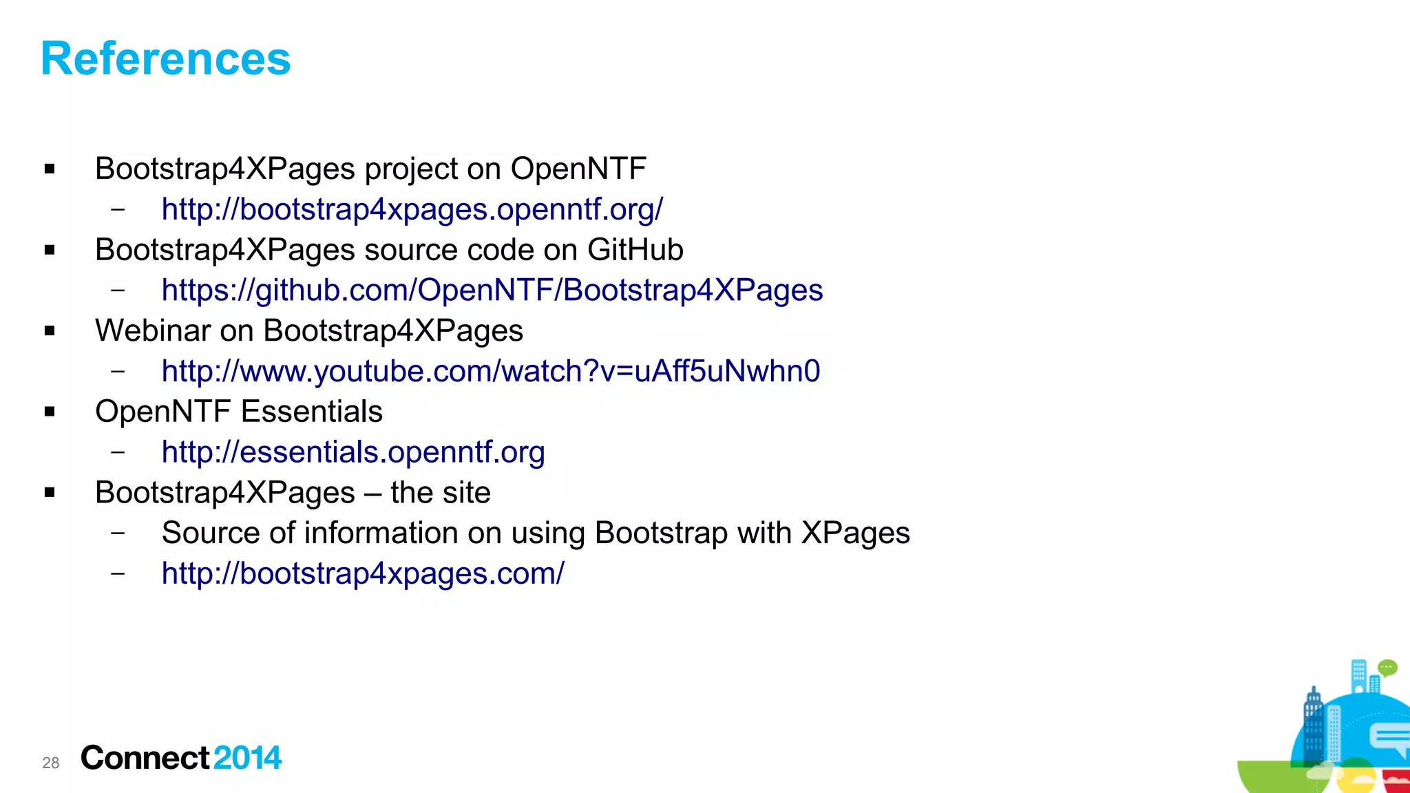 References










28

Bootstrap4XPages project on OpenNTF
–
http://bootstrap4xpages.openntf.org/
Bootstrap4XPages source code on GitHub
–
https://github.com/OpenNTF/Bootstrap4XPages
Webinar on Bootstrap4XPages
–
http://www.youtube.com/watch?v=uAff5uNwhn0
OpenNTF Essentials
–
http://essentials.openntf.org
Bootstrap4XPages – the site
–
Source of information on using Bootstrap with XPages
–
http://bootstrap4xpages.com/

 