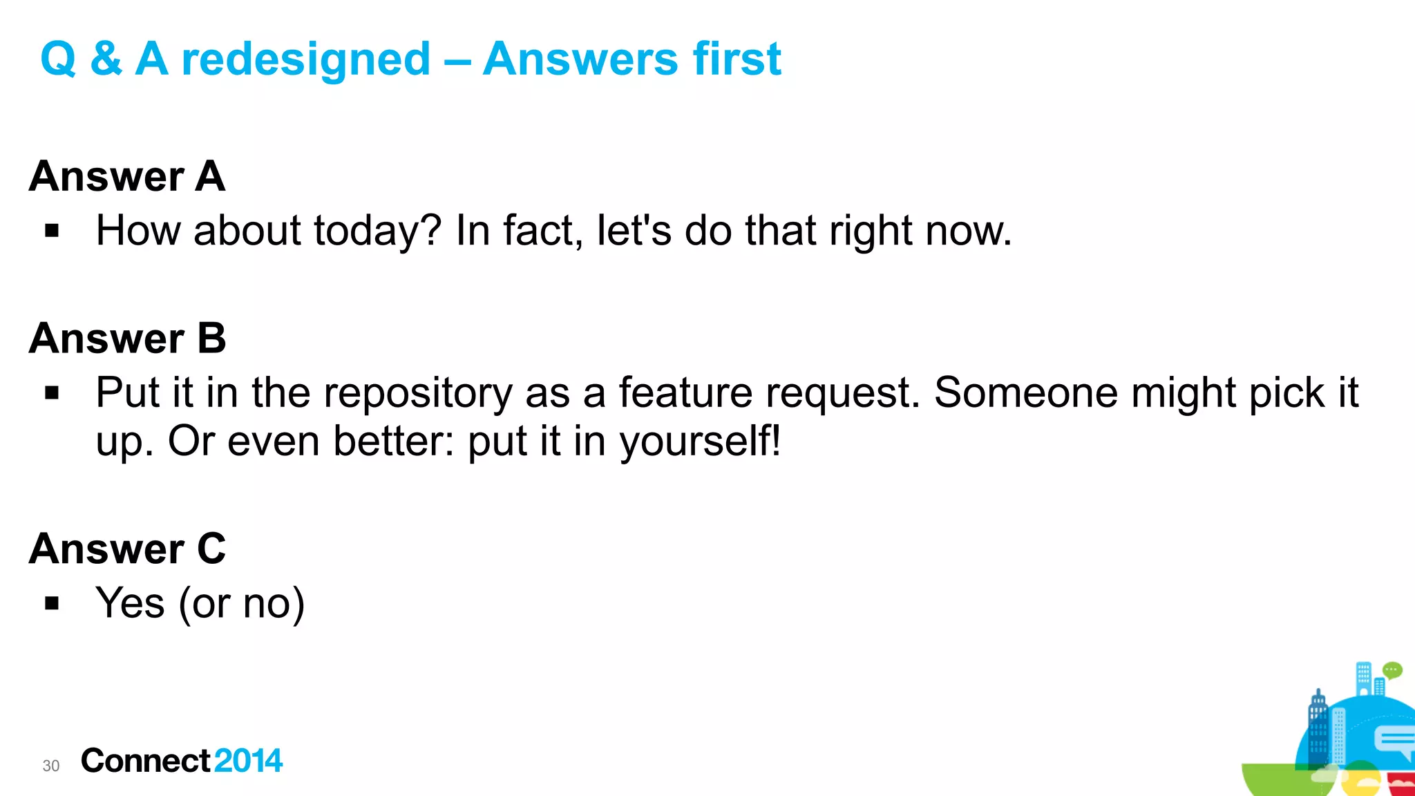 Q & A redesigned – Answers first
Answer A

How about today? In fact, let's do that right now.
Answer B

Put it in the repository as a feature request. Someone might pick it
up. Or even better: put it in yourself!
Answer C

Yes (or no)

30

 