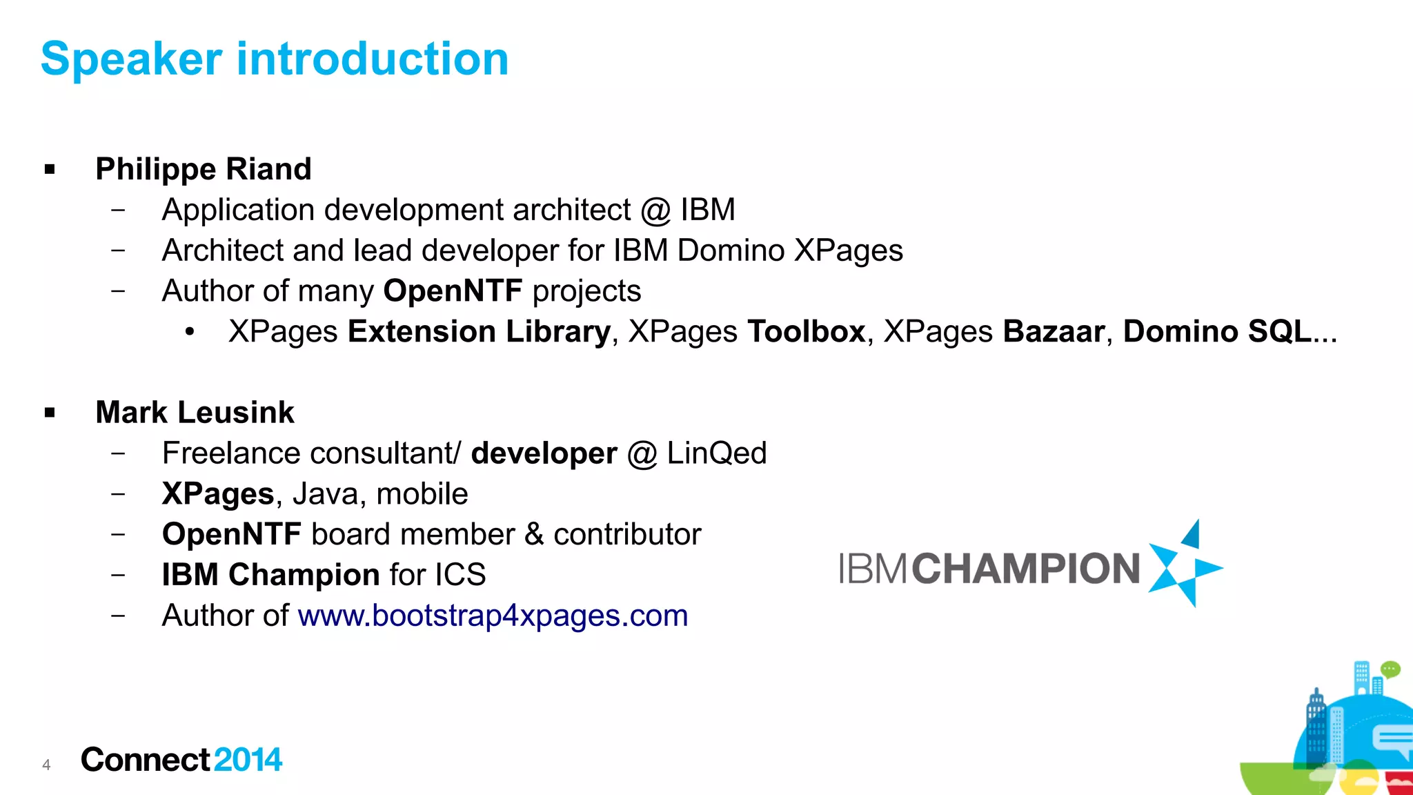 Speaker introduction




4

Philippe Riand
–
Application development architect @ IBM
–
Architect and lead developer for IBM Domino XPages
–
Author of many OpenNTF projects
●
XPages Extension Library, XPages Toolbox, XPages Bazaar, Domino SQL...
Mark Leusink
–
Freelance consultant/ developer @ LinQed
–
XPages, Java, mobile
–
OpenNTF board member & contributor
–
IBM Champion for ICS
–
Author of www.bootstrap4xpages.com

 