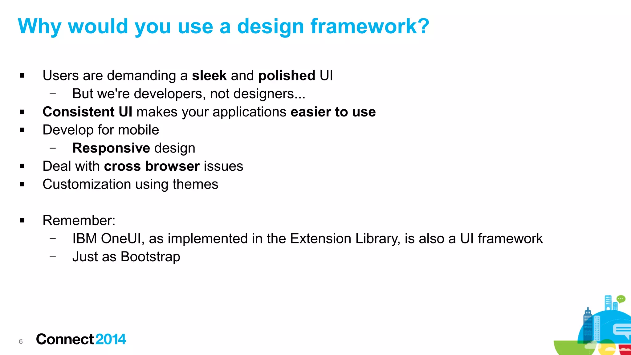 Why would you use a design framework?










6

Users are demanding a sleek and polished UI
–
But we're developers, not designers...
Consistent UI makes your applications easier to use
Develop for mobile
–
Responsive design
Deal with cross browser issues
Customization using themes
Remember:
–
IBM OneUI, as implemented in the Extension Library, is also a UI framework
–
Just as Bootstrap

 