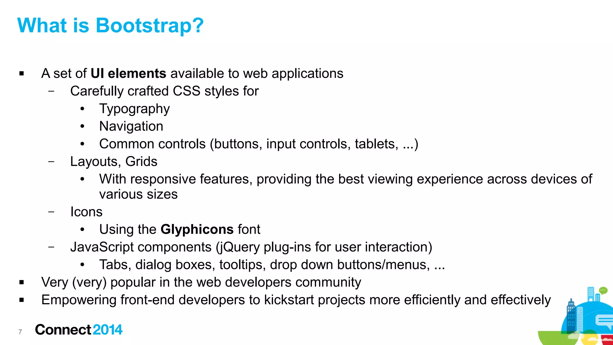 What is Bootstrap?





7

A set of UI elements available to web applications
–
Carefully crafted CSS styles for
●
Typography
●
Navigation
●
Common controls (buttons, input controls, tablets, ...)
–
Layouts, Grids
●
With responsive features, providing the best viewing experience across devices of
various sizes
–
Icons
●
Using the Glyphicons font
–
JavaScript components (jQuery plug-ins for user interaction)
●
Tabs, dialog boxes, tooltips, drop down buttons/menus, ...
Very (very) popular in the web developers community
Empowering front-end developers to kickstart projects more efficiently and effectively

 