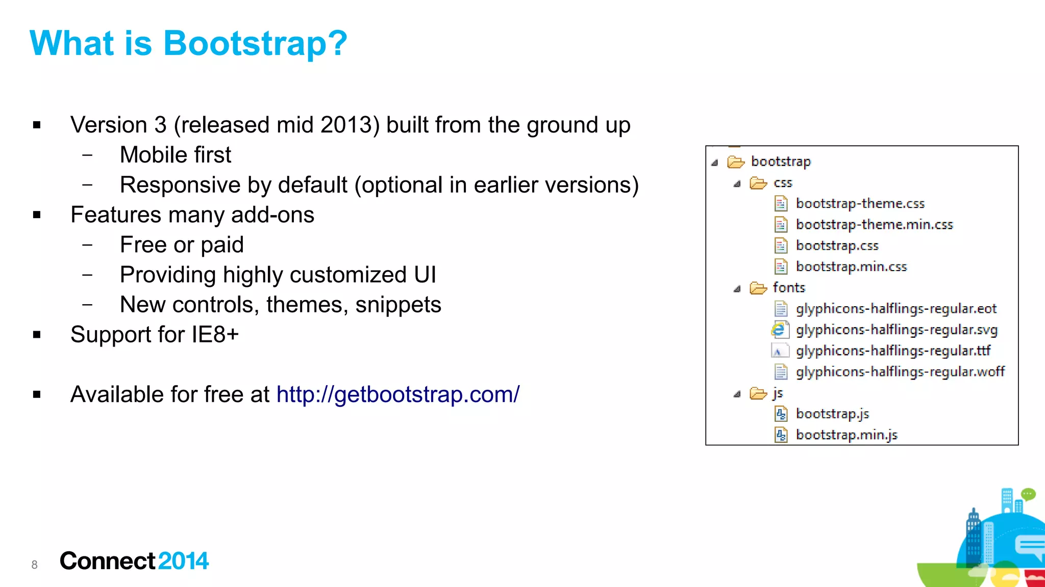 What is Bootstrap?








8

Version 3 (released mid 2013) built from the ground up
–
Mobile first
–
Responsive by default (optional in earlier versions)
Features many add-ons
–
Free or paid
–
Providing highly customized UI
–
New controls, themes, snippets
Support for IE8+
Available for free at http://getbootstrap.com/

 