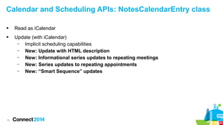 Calendar and Scheduling APIs: NotesCalendarEntry class


Read as iCalendar



Update (with iCalendar)
–
Implicit scheduling capabilities
–
New: Update with HTML description
–
New: Informational series updates to repeating meetings
–
New: Series updates to repeating appointments
–
New: “Smart Sequence” updates

10

 