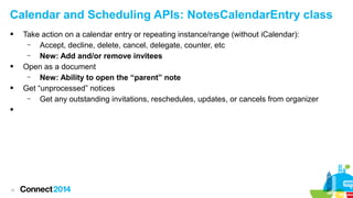 Calendar and Scheduling APIs: NotesCalendarEntry class








11

Take action on a calendar entry or repeating instance/range (without iCalendar):
–
Accept, decline, delete, cancel, delegate, counter, etc
–
New: Add and/or remove invitees
Open as a document
–
New: Ability to open the “parent” note
Get “unprocessed” notices
–
Get any outstanding invitations, reschedules, updates, or cancels from organizer

 