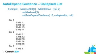 AutoExpand Guidance – Collapsed List
Example: collapsedlist[0]: 0x800000ac (Cat 2)
setMaxLevel(1);
setAutoExpandGuidance( 10, collapsedlist, null)
Cat 1

Cat 2

Cat 3
34

Child 1.1
Child 1.2
Child 1.3
Child 1.4
Child 2.1
Child 2.2
Child 2.3
Child 2.4
Child 2.5
Child 3.1

 