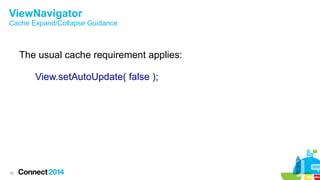 ViewNavigator

Cache Expand/Collapse Guidance

The usual cache requirement applies:
View.setAutoUpdate( false );

36

 