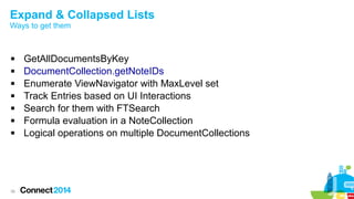 Expand & Collapsed Lists
Ways to get them









38

GetAllDocumentsByKey
DocumentCollection.getNoteIDs
Enumerate ViewNavigator with MaxLevel set
Track Entries based on UI Interactions
Search for them with FTSearch
Formula evaluation in a NoteCollection
Logical operations on multiple DocumentCollections

 