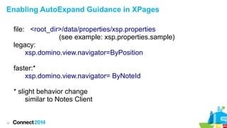 Enabling AutoExpand Guidance in XPages
file: <root_dir>/data/properties/xsp.properties
(see example: xsp.properties.sample)
legacy:
xsp.domino.view.navigator=ByPosition
faster:*
xsp.domino.view.navigator= ByNoteId
* slight behavior change
similar to Notes Client

42

 