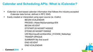 Calendar and Scheduling APIs: What is iCalendar?




6

iCalendar is text-based calendar information that follows the industry-accepted
iCalendar data format, defined in RFC 5545.
Easily created or interpreted using open source (ie. iCal4J)
BEGIN:VCALENDAR
PRODID:-//Nate//MySampleApp//EN
BEGIN:VEVENT
DTSTART:20140308T140000Z
DTEND:20140308T150000Z
UID:MyUniqueEventIdentifier_0123456_NatesApp
TRANSP:OPAQUE
SUMMARY:My first event!
END:VEVENT
END:VCALENDAR

»

 