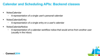 Calendar and Scheduling APIs: Backend classes


NotesCalendar
–
A representation of a single user's personal calendar



NotesCalendarEntry
–
A representation of a single entry on a user's calendar



NotesCalendarNotice
–
A representation of a calendar workflow notice that would arrive from another user
(usually in the inbox)

7

 