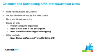 Calendar and Scheduling APIs: NotesCalendar class


Read view level data as iCalendar



Get lists of entries or notices that meet criteria



Get a specific entry or notice



Create an entry
–
Implicit scheduling capabilities
–
New: Create with HTML description
–
New: Consistent UID->Apptunid mapping



Utility methods
–
New: String getApptunidFromUID( String UID)

8

 