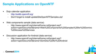 Sample Applications on OpenNTF






12

Dojo calendar application
–
http://extlib.openntf.org/
–
Don't forget to install updateSiteOpenNTFSamples.zip!
Web components sample (data service)
–
http://www.openntf.org/internal/home.nsf/project.xsp?
action=openDocument&name=Web%20Components%20Samples%20for%20Domino
%20Access%20Services
Discussion application for Android (data service)
–
http://www.openntf.org/Internal/home.nsf/project.xsp?
action=openDocument&name=DomDisc%20for%20Android

 