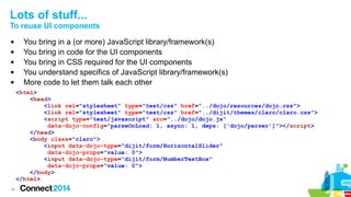 Lots of stuff...
To reuse UI components






You bring in a (or more) JavaScript library/framework(s)
You bring in code for the UI components
You bring in CSS required for the UI components
You understand specifics of JavaScript library/framework(s)
More code to let them talk each other
<html>
<head>
<link rel="stylesheet" type="text/css" href="../dojo/resources/dojo.css">
<link rel="stylesheet" type="text/css" href="../dijit/themes/claro/claro.css">
<script type="text/javascript" src="../dojo/dojo.js"
data-dojo-config="parseOnLoad: 1, async: 1, deps: ['dojo/parser']"></script>
</head>
<body class="claro">
<input data-dojo-type="dijit/form/HorizontalSlider"
data-dojo-props="value: 0">
<input data-dojo-type="dijit/form/NumberTextBox"
data-dojo-props="value: 0">
</body>
</html>

16

 