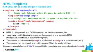 HTML Templates
Inert DOM, can be cloned and put it to active DOM
<template id="my-template">
<!-- Image not fetched until it goes in active DOM -->
<img src="my-image.png">
<!-- Script not executed until it goes in active DOM -->
<script type="text/javascript" async>
alert("Foo");
</script>
</template>






HTML in it is parsed, and DOM is created for the inner content, but...
template.childNodes is empty, as the content is in a separate DOM
(template.content, a document fragment)
The content is not rendered (<img> is not fetched, <script> is not executed, etc.)
The content can be cloned, and put to regular DOM. It's rendered then

document.querySelector("div").appendChild(template.content.cloneNode(true));
22

 