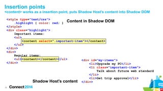 Insertion points
<content> works as a insertion point, puts Shadow Host's content into Shadow DOM
<style type="text/css">
.highlight { color: red; } Content in Shadow DOM
</style>
<div class="highlight">
Important items:
<ul>
<content select=".important-item"></content>
</ul>
</div>
<div>
Regular items:
<ul><content></content></ul>
<div id="my-items">
</div>
<li>Upgrade my PC</li>
<li class="important-item">
Talk about future web standard
</li>
<li>Get trip approval</li>
Shadow Host's content </div>
28

 