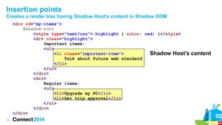 Insertion points
Creates a render tree having Shadow Host's content in Shadow DOM
<div id="my-items">
#shadow-root
<style type="text/css">.highlight { color: red; }</style>
<div class="highlight">
Important items:
<ul>
<li class="important-item">
Shadow Host's
Talk about future web standard
</li>
</ul>
</div>
<div>
Regular items:
<ul>
<li>Upgrade my PC</li>
<li>Get trip approval</li>
</ul>
</div>
</div>
29

content

 
