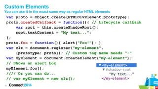 Custom Elements
You can use it in the exact same way as regular HTML elements

var proto = Object.create(HTMLDivElement.prototype);
proto.createdCallback = function(){ // Lifecycle callback
var root = this.createShadowRoot();
root.textContent = "My text...";
};
proto.foo = function(){ alert("Foo!"); }
var clz = document.register("my-element",
{prototype: proto}); // Custom tag name needs "-"
var myElement = document.createElement("my-element");
// Shows an alert box
myElement.foo();
//// Or you can do...
// var myElement = new clz();
33

 