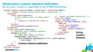 Declarative custom element definition
By <polymer-element>, sugar layer on top of Web Components
<polymer-element name="my-fader" extends="div" attributes="faded">
<!-- Template content automatically goes in Shadow DOM -->
<template>
<style type="text/css">
<!-- Import <my-fader> definition -->
/* Only affects <div> in Shadow DOM */
<link rel="import"
div {
href="./my-fader.html">
transition: opacity 2s linear 0;
<template id="main-template" bind>
}
Fade out:
</style>
<input type="checkbox"
<div><content></content></div>
checked="{{faded}}">
</template>
<my-fader faded="{{faded}}">
<script type="text/javascript">
Text
// Internally calls document.register
</my-fader>
Using
Polymer("my-fader", {
</template>
// Called when faded is changed
custom
fadedChanged: function(){
element
this.shadowRoot.querySelector("div").style.opacity
= this.faded ? "0" : "";
}
});
Custom element definition
</script>
</polymer-element>
43

 