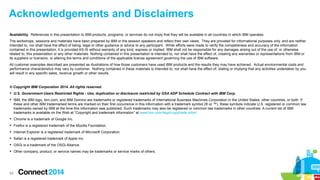 Acknowledgements and Disclaimers
Availability. References in this presentation to IBM products, programs, or services do not imply that they will be available in all countries in which IBM operates.
The workshops, sessions and materials have been prepared by IBM or the session speakers and reflect their own views. They are provided for informational purposes only, and are neither
intended to, nor shall have the effect of being, legal or other guidance or advice to any participant. While efforts were made to verify the completeness and accuracy of the information
contained in this presentation, it is provided AS-IS without warranty of any kind, express or implied. IBM shall not be responsible for any damages arising out of the use of, or otherwise
related to, this presentation or any other materials. Nothing contained in this presentation is intended to, nor shall have the effect of, creating any warranties or representations from IBM or
its suppliers or licensors, or altering the terms and conditions of the applicable license agreement governing the use of IBM software.
All customer examples described are presented as illustrations of how those customers have used IBM products and the results they may have achieved. Actual environmental costs and
performance characteristics may vary by customer. Nothing contained in these materials is intended to, nor shall have the effect of, stating or implying that any activities undertaken by you
will result in any specific sales, revenue growth or other results.

© Copyright IBM Corporation 2014. All rights reserved.
 U.S. Government Users Restricted Rights - Use, duplication or disclosure restricted by GSA ADP Schedule Contract with IBM Corp.
 IBM, the IBM logo, ibm.com, and IBM Domino are trademarks or registered trademarks of International Business Machines Corporation in the United States, other countries, or both. If
these and other IBM trademarked terms are marked on their first occurrence in this information with a trademark symbol (® or ™), these symbols indicate U.S. registered or common law
trademarks owned by IBM at the time this information was published. Such trademarks may also be registered or common law trademarks in other countries. A current list of IBM
trademarks is available on the Web at “Copyright and trademark information” at www.ibm.com/legal/copytrade.shtml
 Chrome is a trademark of Google Inc.
 Firefox is a registered trademark of the Mozilla Foundation.
 Internet Explorer is a registered trademark of Microsoft Corporation.
 Safari is a registered trademark of Apple Inc.
 OSGi is a trademark of the OSGi Alliance.
 Other company, product, or service names may be trademarks or service marks of others.

54

 