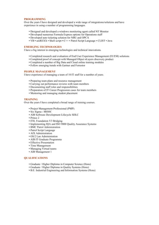 PROGRAMMING
Over the years I have designed and developed a wide range of integrations/solutions and have
experience in using a number of programming languages.
• Designed and developed a windows monitoring agent called NT Monitor
• Developed numerous Formula Express options for Operations staff
• Developed auto ticketing solution for NBU and OPCA
• VB • uniREXX • Shell script • C++ • Patrol Script Language • CLIST • Java
EMERGING TECHNOLOGIES
I have a big interest in emerging technologies and technical innovations.
• Completed research and evaluation of End User Experience Management (EUEM) solutions
• Completed proof of concept with Managed Object nLayers discovery product
• Completed a number of Big Data and Cloud online training modules
• Follow emerging trends with Gartner and Forrestor
PEOPLE MANAGEMENT
I have experience of managing a team of 10 IT staff for a number of years.
• Preparing team plans and resource management
• Carrying out performance reviews with team members
• Documenting staff roles and responsibilities
• Preparation of IT Career Progression cases for team members
• Mentoring and managing student placement
TRAINING
Over the years I have completed a broad range of training courses.
• Project Management Professional (PMP)
• Six Sigma - MOOC
• AIB Software Development Lifecycle SDLC
• Prince 2
• ITIL Foundation V3 Bridging
• Implementing IQA and ISO 9000 Quality Assurance Systems
• BMC Patrol Administration
• Patrol Script Language
• AIX Administration
• OS/2 Lan Administration
• AIB IT Graduate Programme
• Effective Presentation
• Time Management
• Managing Virtual teams
• AIB Management 1
QUALIFICATIONS
• Graduate / Higher Diploma in Computer Science (Hons)
• Graduate / Higher Diploma in Quality Systems (Hons)
• B.E. Industrial Engineering and Information Systems (Hons)
 