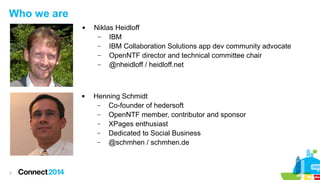 Who we are




2

Niklas Heidloff
–
IBM
–
IBM Collaboration Solutions app dev community advocate
–
OpenNTF director and technical committee chair
–
@nheidloff / heidloff.net

Henning Schmidt
–
Co-founder of hedersoft
–
OpenNTF member, contributor and sponsor
–
XPages enthusiast
–
Dedicated to Social Business
–
@schmhen / schmhen.de

 