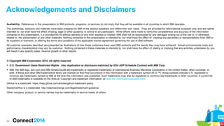 Acknowledgements and Disclaimers
Availability. References in this presentation to IBM products, programs, or services do not imply that they will be available in all countries in which IBM operates.
The workshops, sessions and materials have been prepared by IBM or the session speakers and reflect their own views. They are provided for informational purposes only, and are neither
intended to, nor shall have the effect of being, legal or other guidance or advice to any participant. While efforts were made to verify the completeness and accuracy of the information
contained in this presentation, it is provided AS-IS without warranty of any kind, express or implied. IBM shall not be responsible for any damages arising out of the use of, or otherwise
related to, this presentation or any other materials. Nothing contained in this presentation is intended to, nor shall have the effect of, creating any warranties or representations from IBM or
its suppliers or licensors, or altering the terms and conditions of the applicable license agreement governing the use of IBM software.
All customer examples described are presented as illustrations of how those customers have used IBM products and the results they may have achieved. Actual environmental costs and
performance characteristics may vary by customer. Nothing contained in these materials is intended to, nor shall have the effect of, stating or implying that any activities undertaken by you
will result in any specific sales, revenue growth or other results.

© Copyright IBM Corporation 2014. All rights reserved.
 U.S. Government Users Restricted Rights - Use, duplication or disclosure restricted by GSA ADP Schedule Contract with IBM Corp.
 IBM, the IBM logo, ibm.com and IBM SmartCloud® are trademarks or registered trademarks of International Business Machines Corporation in the United States, other countries, or
both. If these and other IBM trademarked terms are marked on their first occurrence in this information with a trademark symbol (® or ™), these symbols indicate U.S. registered or
common law trademarks owned by IBM at the time this information was published. Such trademarks may also be registered or common law trademarks in other countries. A current list
of IBM trademarks is available on the Web at “Copyright and trademark information” at www.ibm.com/legal/copytrade.shtml
GitHub is a trademark: https://help.github.com/articles/github-trademark-policy
StackOverflow is a trademake: http://stackexchange.com/legal/trademark-guidance
Other company, product, or service names may be trademarks or service marks of others.

64

 
