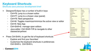 Keyboard Shortcuts

Shortcuts save precious development time!




10

Designer/Eclipse has a number of built-in keys
–
Ctrl+F6: jump to a chosen editor
–
Ctrl+F7: jump to a chosen view (panel)
–
Ctrl+F8: Next perspective
–
Ctrl+M: Toggles maximize/minimize the active view or editor
–
Ctrl+N: New App
–
Ctrl+Shift+E: manage open editors
–
Java editor: Ctrl+Shift+T/R to navigate to other
classes/anywhere
Press Ctrl-Shift-L to get the list of keyboard shortcuts
–
Explore and find your favorites!
–
Customize the keyboard shortcuts in preferences
Ctrl+Shift+L Ctrl+Shift+L

 