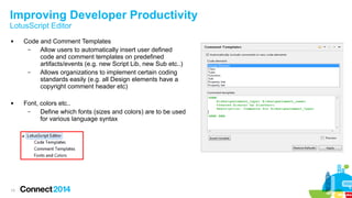 Improving Developer Productivity
LotusScript Editor




13

Code and Comment Templates
–
Allow users to automatically insert user defined
code and comment templates on predefined
artifacts/events (e.g. new Script Lib, new Sub etc..)
–
Allows organizations to implement certain coding
standards easily (e.g. all Design elements have a
copyright comment header etc)
Font, colors etc..
–
Define which fonts (sizes and colors) are to be used
for various language syntax

 