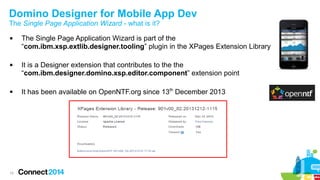 Domino Designer for Mobile App Dev
The Single Page Application Wizard - what is it?






15

The Single Page Application Wizard is part of the
“com.ibm.xsp.extlib.designer.tooling” plugin in the XPages Extension Library
It is a Designer extension that contributes to the the
“com.ibm.designer.domino.xsp.editor.component” extension point
It has been available on OpenNTF.org since 13th December 2013

 