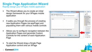 Single Page Application Wizard
Rapidly design your XPages mobile application








16

The Wizard allows you to create an initial
design framework for your XPages mobile
application
It walks you through the process of creating
new Application Pages (xe:appPage) and
populating them with various mobile controls
Allows you to configure navigation between the
Application Pages and generate Custom
Controls for the content of each Application
Page
To start the Wizard drag a Single Page
Application control onto an XPage

 