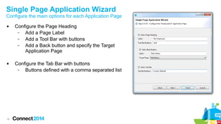 Single Page Application Wizard

Configure the main options for each Application Page




18

Configure the Page Heading
–
Add a Page Label
–
Add a Tool Bar with buttons
–
Add a Back button and specify the Target
Application Page
Configure the Tab Bar with buttons
–
Buttons defined with a comma separated list

 