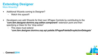Extending Designer
More Wizardry?




24

Additional Wizards coming to Designer?
–
Watch this space!!!
Developers can add Wizards for their own XPages Controls by contributing to the
“com.ibm.designer.domino.xsp.editor.component” extension point and then
specifying a Class for the “drop action”
–
This class must extend
“com.ibm.designer.domino.xsp.api.palette.XPagesPaletteDropActionDelegate”

 