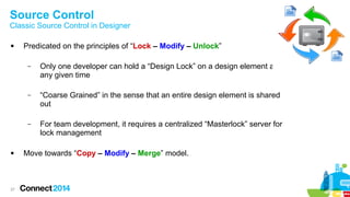 Source Control

Classic Source Control in Designer


Predicated on the principles of “Lock – Modify – Unlock”
–

–

27

“Coarse Grained” in the sense that an entire design element is shared
out

–



Only one developer can hold a “Design Lock” on a design element at
any given time

For team development, it requires a centralized “Masterlock” server for
lock management

Move towards “Copy – Modify – Merge” model.

 