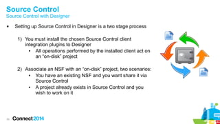 Source Control

Source Control with Designer


Setting up Source Control in Designer is a two stage process
1) You must install the chosen Source Control client
integration plugins to Designer
●
All operations performed by the installed client act on
an “on-disk” project
2) Associate an NSF with an “on-disk” project, two scenarios:
●
You have an existing NSF and you want share it via
Source Control
●
A project already exists in Source Control and you
wish to work on it

29

 