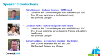 Speaker Introductions


Gary Marjoram - Software Engineer : IBM Ireland
–
–
–



Jonathan Roche - Software Engineer : IBM Ireland
–
–
–



Joined the IBM Domino® Designer team and IBM in April 2013
Over 9 years experience across telecoms, financial and platform
development
IBM Domino® Designer

Eamon Muldoon – Development Manager : IBM Ireland
–
–

3

Joined the IBM Domino® Designer team and IBM in April 2013
Over 18 years experience in the Software Industry
IBM Domino® Designer

Over 20 years experience with IBM and Lotus
IBM Domino® Designer and XPages

 