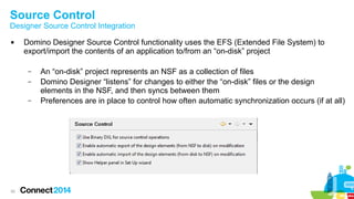 Source Control

Designer Source Control Integration


Domino Designer Source Control functionality uses the EFS (Extended File System) to
export/import the contents of an application to/from an “on-disk” project
–
–
–

30

An “on-disk” project represents an NSF as a collection of files
Domino Designer “listens” for changes to either the “on-disk” files or the design
elements in the NSF, and then syncs between them
Preferences are in place to control how often automatic synchronization occurs (if at all)

 
